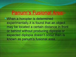 Panum’s Fusional Area:-
 When a horopter is determined
experimentally,it is found that an object
may be located a certain distance in front
or behind without producing diplopia or
expected diplopia doesn’t occur then is
known as panum’s fusional area.
 
