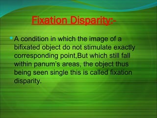Fixation Disparity:-
 A condition in which the image of a
bifixated object do not stimulate exactly
corresponding point,But which still fall
within panum’s areas, the object thus
being seen single this is called fixation
disparity.
 