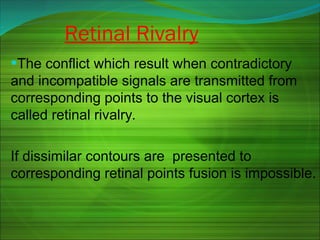 •The conflict which result when contradictory
and incompatible signals are transmitted from
corresponding points to the visual cortex is
called retinal rivalry.
If dissimilar contours are presented to
corresponding retinal points fusion is impossible.
Retinal Rivalry
 