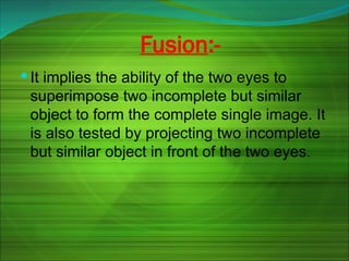 Fusion:-
 It implies the ability of the two eyes to
superimpose two incomplete but similar
object to form the complete single image. It
is also tested by projecting two incomplete
but similar object in front of the two eyes.
 