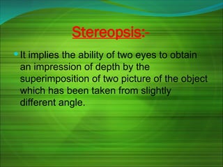 Stereopsis:-
 It implies the ability of two eyes to obtain
an impression of depth by the
superimposition of two picture of the object
which has been taken from slightly
different angle.
 