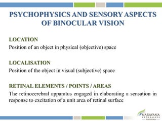 PSYCHOPHYSICS AND SENSORYASPECTS
OF BINOCULAR VISION
LOCATION
Position of an object in physical (objective) space
LOCALISATION
Position of the object in visual (subjective) space
RETINAL ELEMENTS / POINTS / AREAS
The retinocerebral apparatus engaged in elaborating a sensation in
response to excitation of a unit area of retinal surface
 