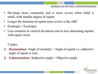 • Develops more commonly and is more severe when child is
small, with smaller degree of squint
• Longer the duration of squint more severe is the ARC
• Esotropia > Exotropia
• Less common in vertical deviations and in true alternating squints
with equal vision
2 types:
1. Harmonious: Angle of anomaly = Angle of squint i.e. subjective
angle of squint is zero
2. Unharmonious: Subjective angle < Objective angle
ANOMALOUS RETINAL CORRESPONDENCE
 