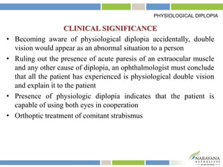 CLINICAL SIGNIFICANCE
• Becoming aware of physiological diplopia accidentally, double
vision would appear as an abnormal situation to a person
• Ruling out the presence of acute paresis of an extraocular muscle
and any other cause of diplopia, an ophthalmologist must conclude
that all the patient has experienced is physiological double vision
and explain it to the patient
• Presence of physiologic diplopia indicates that the patient is
capable of using both eyes in cooperation
• Orthoptic treatment of comitant strabismus
PHYSIOLOGICAL DIPLOPIA
 