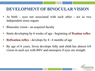 • At birth - eyes not associated with each other - act as two
independent sense organs
• Binocular vision - an acquired faculty
• Starts developing by 6 weeks of age - beginning of fixation reflex
• Refixation reflex - develops by 4 - 6 months of age
• By age of 6 years, fovea develops fully and child has almost 6/6
vision in each eye with BSV and stereopsis if eyes are straight
DEVELOPMENT OF BINOCULAR VISION
 