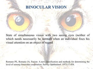 State of simultaneous vision with two seeing eyes (neither of
which needs necessarily be normal) when an individual fixes his
visual attention on an object of regard
Romano PE, Romano JA. Fusion: A new classification and methods for determining the
level of sensory binocular cooperation. Survey Ophthalmol. 1973;17:458.
BINOCULAR VISION
 