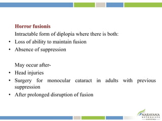 Horror fusionis
Intractable form of diplopia where there is both:
• Loss of ability to maintain fusion
• Absence of suppression
May occur after-
• Head injuries
• Surgery for monocular cataract in adults with previous
suppression
• After prolonged disruption of fusion
 