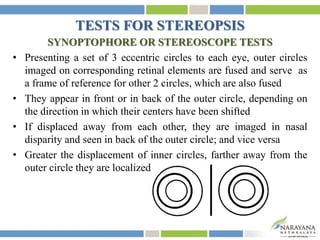 TESTS FOR STEREOPSIS
SYNOPTOPHORE OR STEREOSCOPE TESTS
• Presenting a set of 3 eccentric circles to each eye, outer circles
imaged on corresponding retinal elements are fused and serve as
a frame of reference for other 2 circles, which are also fused
• They appear in front or in back of the outer circle, depending on
the direction in which their centers have been shifted
• If displaced away from each other, they are imaged in nasal
disparity and seen in back of the outer circle; and vice versa
• Greater the displacement of inner circles, farther away from the
outer circle they are localized
 