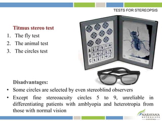 Titmus stereo test
1. The fly test
2. The animal test
3. The circles test
Disadvantages:
• Some circles are selected by even stereoblind observers
• Except fine stereoacuity circles 5 to 9, unreliable in
differentiating patients with amblyopia and heterotropia from
those with normal vision
TESTS FOR STEREOPSIS
 