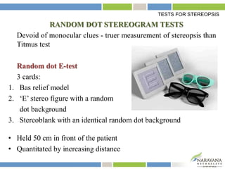 RANDOM DOT STEREOGRAM TESTS
Devoid of monocular clues - truer measurement of stereopsis than
Titmus test
Random dot E-test
3 cards:
1. Bas relief model
2. ‘E’ stereo figure with a random
dot background
3. Stereoblank with an identical random dot background
• Held 50 cm in front of the patient
• Quantitated by increasing distance
TESTS FOR STEREOPSIS
 