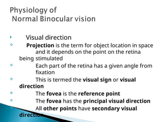  Visual direction
 Projection is the term for object location in space
and it depends on the point on the retina
being stimulated
 Each part of the retina has a given angle from
fixation
 This is termed the visual sign or visual
direction
 The fovea is the reference point
 The fovea has the principal visual direction
 All other points have secondary visual
direction
 