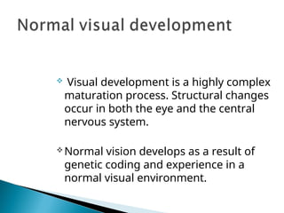  Visual development is a highly complex
maturation process. Structural changes
occur in both the eye and the central
nervous system.
Normal vision develops as a result of
genetic coding and experience in a
normal visual environment.
 