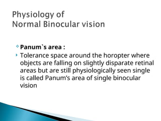  Panum`s area :
 Tolerance space around the horopter where
objects are falling on slightly disparate retinal
areas but are still physiologically seen single
is called Panum’s area of single binocular
vision
 