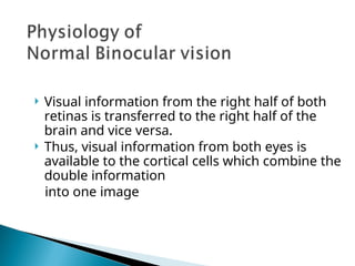  Visual information from the right half of both
retinas is transferred to the right half of the
brain and vice versa.
 Thus, visual information from both eyes is
available to the cortical cells which combine the
double information
into one image
 