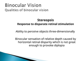 Stereopsis
Response to disparate retinal stimulation
Ability to perceive objects three-dimensionally
Binocular sensation of relative depth caused by
horizontal retinal disparity which is not great
enough to provoke diplopia
 