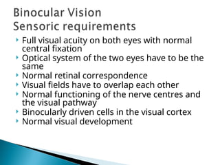  Full visual acuity on both eyes with normal
central fixation
 Optical system of the two eyes have to be the
same
 Normal retinal correspondence
 Visual fields have to overlap each other
 Normal functioning of the nerve centres and
the visual pathway
 Binocularly driven cells in the visual cortex
 Normal visual development
 