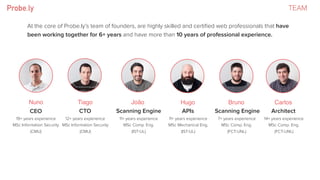 TEAM
At the core of Probe.ly’s team of founders, are highly skilled and certiﬁed web professionals that have
been working together for 6+ years and have more than 10 years of professional experience.
Nuno Bruno CarlosHugoTiago João
CEO CTO Scanning Engine APIs ArchitectScanning Engine
19+ years experience
MSc Information Security
(CMU)
11+ years experience
MSc Comp. Eng.
(IST-UL)
12+ years experience
MSc Information Security
(CMU)
11+ years experience
MSc Mechanical Eng.
(IST-UL)
7+ years experience
MSc Comp. Eng.
(FCT-UNL)
14+ years experience
MSc Comp. Eng.
(FCT-UNL)
 