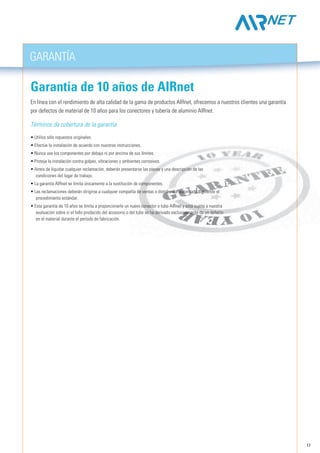 17
GarantíA
En línea con el rendimiento de alta calidad de la gama de productos AIRnet, ofrecemos a nuestros clientes una garantía
por defectos de material de 10 años para los conectores y tubería de aluminio AIRnet.
Términos de cobertura de la garantía
• Utilice sólo repuestos originales.
• Efectúe la instalación de acuerdo con nuestras instrucciones.
• Nunca use los componentes por debajo ni por encima de sus límites.
• Proteja la instalación contra golpes, vibraciones y ambientes corrosivos.
• Antes de liquidar cualquier reclamación, deberán presentarse las piezas y una descripción de las
condiciones del lugar de trabajo.
• La garantía AIRnet se limita únicamente a la sustitución de componentes.
• Las reclamaciones deberán dirigirse a cualquier compañía de ventas o distribuidor autorizado siguiendo el
procedimiento estándar.
• Esta garantía de 10 años se limita a proporcionarle un nuevo conector o tubo AIRnet y está sujeta a nuestra
evaluación sobre si el fallo producido del accesorio o del tubo se ha derivado exclusivamente de un defecto
en el material durante el período de fabricación.
Garantía de 10 años de AIRnet
 