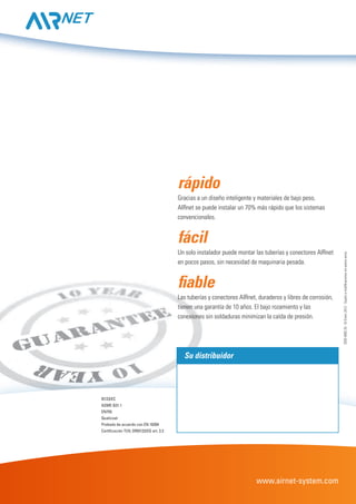 www.airnet-system.com
97/23/EC
ASME B31.1
EN755
Qualicoat
Probado de acuerdo con EN 10204
Certificación TUV, DR97/23/EG art. 3.3
Su distribuidor
rápido
Gracias a un diseño inteligente y materiales de bajo peso,
AIRnet se puede instalar un 70% más rápido que los sistemas
convencionales.
fácil
Un solo instalador puede montar las tuberías y conectores AIRnet
en pocos pasos, sin necesidad de maquinaria pesada.
fiable
Las tuberías y conectores AIRnet, duraderos y libres de corrosión,
tienen una garantía de 10 años. El bajo rozamiento y las
conexiones sin soldaduras minimizan la caída de presión.
2935409520-©Enero2012-Sujetoamodificacionessinprevioaviso.
 