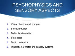 PSYCHOPHYSICS AND
SENSORY ASPECTS
1. Visual direction and horopter
2. Binocular fusion
3. Dichoptic stimulation
4. Stereopsis
5. Depth perception
6. Integration of motor and sensory systems
 