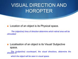 VISUAL DIRECTION AND
HOROPTER
S Location of an object is its Physical space.
The (objective) lines of direction determine which retinal area will be
stimulated
S Localisation of an object is its Visual/ Subjective
space.
The (subjective) counterpart, the visual directions, determine the
direction in
which the object will be seen in visual space.
 