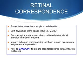 RETINAL
CORRESPONDENCE
S Fovea determines the principle visual direction.
S Both fovea has same space value i.e. ‘ZERO’
S Each receptor under monocular condition dictates visual
direction in relation to fovea.
S Images falling on corresponding locations in each eye creates
single mental impression.
S Acc. To BAGOLINI it’s area to area relationship not point to point
relationship
 
