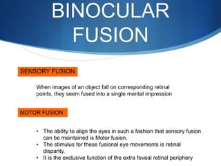 BINOCULAR
FUSION
SENSORY FUSION
MOTOR FUSION
When images of an object fall on corresponding retinal
points, they seem fused into a single mental impression
• The ability to align the eyes in such a fashion that sensory fusion
can be maintained is Motor fusion.
• The stimulus for these fusional eye movements is retinal
disparity.
• It is the exclusive function of the extra foveal retinal periphery
 