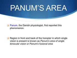 PANUM’S AREA
 Panum, the Danish physiologist, first reported this
phenomenon.
 Region in front and back of the horopter in which single
vision is present is known as Panum’s area of single
binocular vision or Panum’s fusional area
 