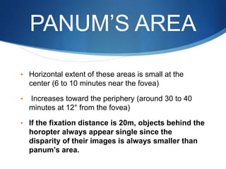 PANUM’S AREA
• Horizontal extent of these areas is small at the
center (6 to 10 minutes near the fovea)
• Increases toward the periphery (around 30 to 40
minutes at 12° from the fovea)
• If the fixation distance is 20m, objects behind the
horopter always appear single since the
disparity of their images is always smaller than
panum’s area.
 