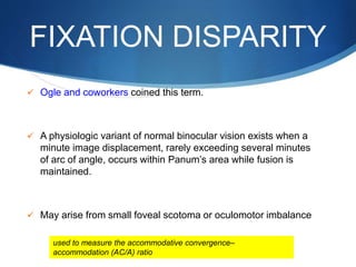 FIXATION DISPARITY
 Ogle and coworkers coined this term.
 A physiologic variant of normal binocular vision exists when a
minute image displacement, rarely exceeding several minutes
of arc of angle, occurs within Panum’s area while fusion is
maintained.
 May arise from small foveal scotoma or oculomotor imbalance
used to measure the accommodative convergence–
accommodation (AC/A) ratio
 