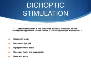 DICHOPTIC
STIMULATION
 Different stimulation in two eyes when binocular stimuli fall on non-
corresponding points of the two retinae. 5 classes of percepts are obtained :-
a) Depth with fusion
b) Depth with diplopia
c) Diplopia without depth
d) Binocular rivalry and suppression
e) Binocular lustre
 