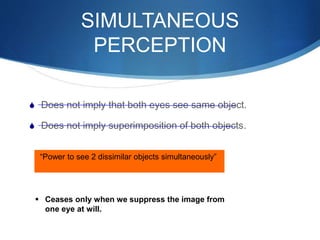 SIMULTANEOUS
PERCEPTION
S Does not imply that both eyes see same object.
S Does not imply superimposition of both objects.
“Power to see 2 dissimilar objects simultaneously”
 Ceases only when we suppress the image from
one eye at will.
 