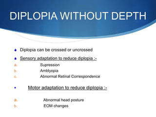 DIPLOPIA WITHOUT DEPTH
S Diplopia can be crossed or uncrossed
S Sensory adaptation to reduce diplopia :-
a. Supression
b. Amblyopia
c. Abnormal Retinal Correspondence
 Motor adaptation to reduce diplopia :-
a. Abnormal head posture
b. EOM changes
 