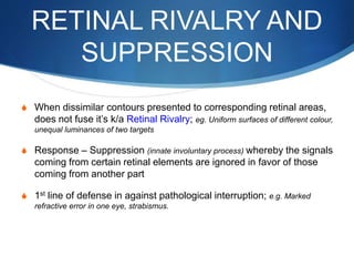 RETINAL RIVALRY AND
SUPPRESSION
S When dissimilar contours presented to corresponding retinal areas,
does not fuse it’s k/a Retinal Rivalry; eg. Uniform surfaces of different colour,
unequal luminances of two targets
S Response – Suppression (innate involuntary process) whereby the signals
coming from certain retinal elements are ignored in favor of those
coming from another part
S 1st line of defense in against pathological interruption; e.g. Marked
refractive error in one eye, strabismus.
 