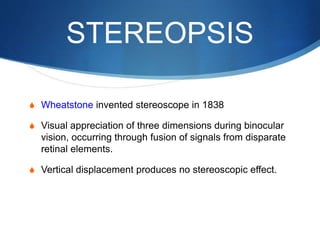 STEREOPSIS
S Wheatstone invented stereoscope in 1838
S Visual appreciation of three dimensions during binocular
vision, occurring through fusion of signals from disparate
retinal elements.
S Vertical displacement produces no stereoscopic effect.
 