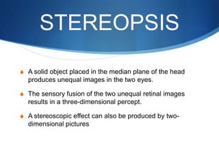 STEREOPSIS
S A solid object placed in the median plane of the head
produces unequal images in the two eyes.
S The sensory fusion of the two unequal retinal images
results in a three-dimensional percept.
S A stereoscopic effect can also be produced by two-
dimensional pictures
 