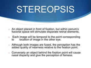 STEREOPSIS
o An object placed in front of fixation, but within panum’s
fusional space will stimulate disparate retinal elements.
o Each image will be temporal to the point corresponding
to location of image in the other eye.
o Although both images are fused, the perception has the
added quality of nearness relative to the fixation point.
o Conversely an object behind the fixation point will cause
nasal disparity and give the perception of farness.
 