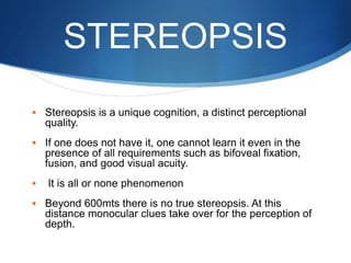 STEREOPSIS
 Stereopsis is a unique cognition, a distinct perceptional
quality.
 If one does not have it, one cannot learn it even in the
presence of all requirements such as bifoveal fixation,
fusion, and good visual acuity.
 It is all or none phenomenon
 Beyond 600mts there is no true stereopsis. At this
distance monocular clues take over for the perception of
depth.
 