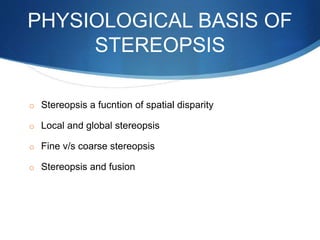 PHYSIOLOGICAL BASIS OF
STEREOPSIS
o Stereopsis a fucntion of spatial disparity
o Local and global stereopsis
o Fine v/s coarse stereopsis
o Stereopsis and fusion
 