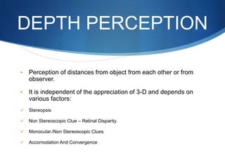 DEPTH PERCEPTION
• Perception of distances from object from each other or from
observer.
• It is independent of the appreciation of 3-D and depends on
various factors:
 Stereopsis
 Non Stereoscopic Clue – Retinal Disparity
 Monocular./Non Stereoscopic Clues
 Accomodation And Convergence
 