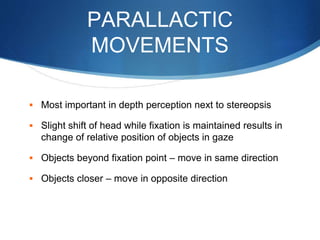 PARALLACTIC
MOVEMENTS
 Most important in depth perception next to stereopsis
 Slight shift of head while fixation is maintained results in
change of relative position of objects in gaze
 Objects beyond fixation point – move in same direction
 Objects closer – move in opposite direction
 