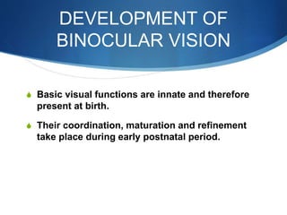 DEVELOPMENT OF
BINOCULAR VISION
S Basic visual functions are innate and therefore
present at birth.
S Their coordination, maturation and refinement
take place during early postnatal period.
 