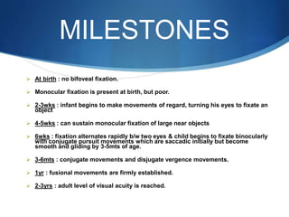 MILESTONES
 At birth : no bifoveal fixation.
 Monocular fixation is present at birth, but poor.
 2-3wks : infant begins to make movements of regard, turning his eyes to fixate an
object
 4-5wks : can sustain monocular fixation of large near objects
 6wks : fixation alternates rapidly b/w two eyes & child begins to fixate binocularly
with conjugate pursuit movements which are saccadic initially but become
smooth and gliding by 3-5mts of age.
 3-6mts : conjugate movements and disjugate vergence movements.
 1yr : fusional movements are firmly established.
 2-3yrs : adult level of visual acuity is reached.
 