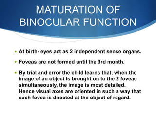 MATURATION OF
BINOCULAR FUNCTION
 At birth- eyes act as 2 independent sense organs.
 Foveas are not formed until the 3rd month.
 By trial and error the child learns that, when the
image of an object is brought on to the 2 foveae
simultaneously, the image is most detailed.
Hence visual axes are oriented in such a way that
each fovea is directed at the object of regard.
 