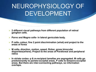 NEUROPHYSIOLOGY OF
DEVELOPMENT
 2 different visual pathways from different population of retinal
ganglion cells.
 Parvo and Magno cells- in lateral geniculate body.
 P cells- colour, fine 2 point discrimination (what) and project to the
areas of fovea
 M cells- direction, motion, speed, flicker, gross binocular
disparities(where). Project to the areas of Parafoveal and peripheral
retina
 In striate cortex- p & m-recipient lamellae are segregated. M cells go
predominantly to parieto-occipital areas, P cells to temporo-occipital
areas. But there are inter-connecting pathways, so information
overlaps.
 