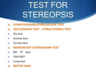 TEST FOR
STEREOPSIS
a) SYNAPTOPHORE/STEREOSCOPE TEST
b) VECTOGRAPH TEST - TITMUS STEREO TEST
 Fly test
 Animal test
 Circles test
c) RANDOM DOT STEREOGRAM TEST
 RD ‘E’ test
 TNO RDT
 Lang test
d) MOTOR TASK
 