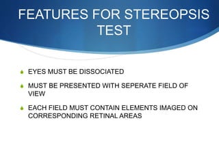 FEATURES FOR STEREOPSIS
TEST
S EYES MUST BE DISSOCIATED
S MUST BE PRESENTED WITH SEPERATE FIELD OF
VIEW
S EACH FIELD MUST CONTAIN ELEMENTS IMAGED ON
CORRESPONDING RETINAL AREAS
 