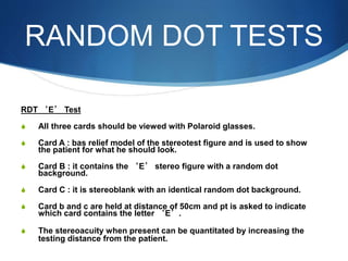 RANDOM DOT TESTS
RDT ‘E’ Test
S All three cards should be viewed with Polaroid glasses.
S Card A : bas relief model of the stereotest figure and is used to show
the patient for what he should look.
S Card B : it contains the ‘E’ stereo figure with a random dot
background.
S Card C : it is stereoblank with an identical random dot background.
S Card b and c are held at distance of 50cm and pt is asked to indicate
which card contains the letter ‘E’.
S The stereoacuity when present can be quantitated by increasing the
testing distance from the patient.
 