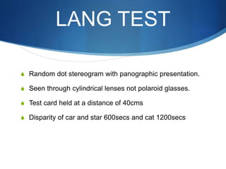 LANG TEST
S Random dot stereogram with panographic presentation.
S Seen through cylindrical lenses not polaroid glasses.
S Test card held at a distance of 40cms
S Disparity of car and star 600secs and cat 1200secs
 
