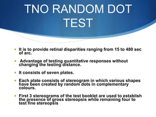 TNO RANDOM DOT
TEST
 It is to provide retinal disparities ranging from 15 to 480 sec
of arc.
 Advantage of testing quantitative responses without
changing the testing distance.
 It consists of seven plates.
 Each plate consists of stereogram in which various shapes
have been created by random dots in complementary
colours.
 First 3 stereograms of the test booklet are used to establish
the presence of gross stereopsis while remaining four to
test fine stereopsis
 